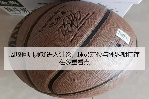 周琦回归频繁进入讨论，球员定位与外界期待存在多重看点（leyu）